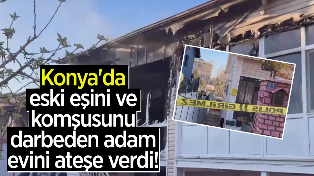 Konya'da eski eşini ve komşusunu darbeden adam evini ateşe verdi!