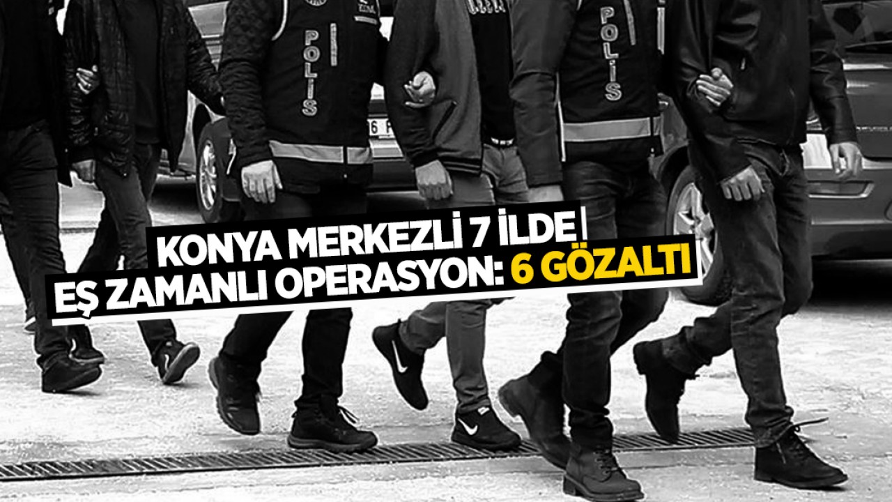 Konya merkezli 7 ilde eş zamanlı operasyon: 6 gözaltı
