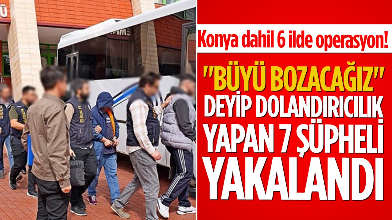 Konya dahil 6 ilde operasyon! "Büyü Bozacağız" deyip dolandırıcılık yapan 7 şüpheli yakalandı