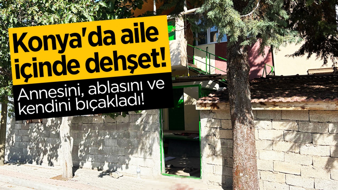 Konya'da aile içinde dehşet: Annesini, ablasını ve kendini bıçakladı!