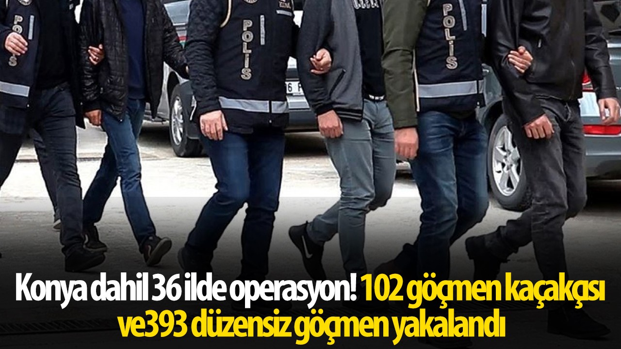 Konya dahil 36 ilde operasyon! 102 göçmen kaçakçısı ve 393 düzensiz göçmen yakalandı