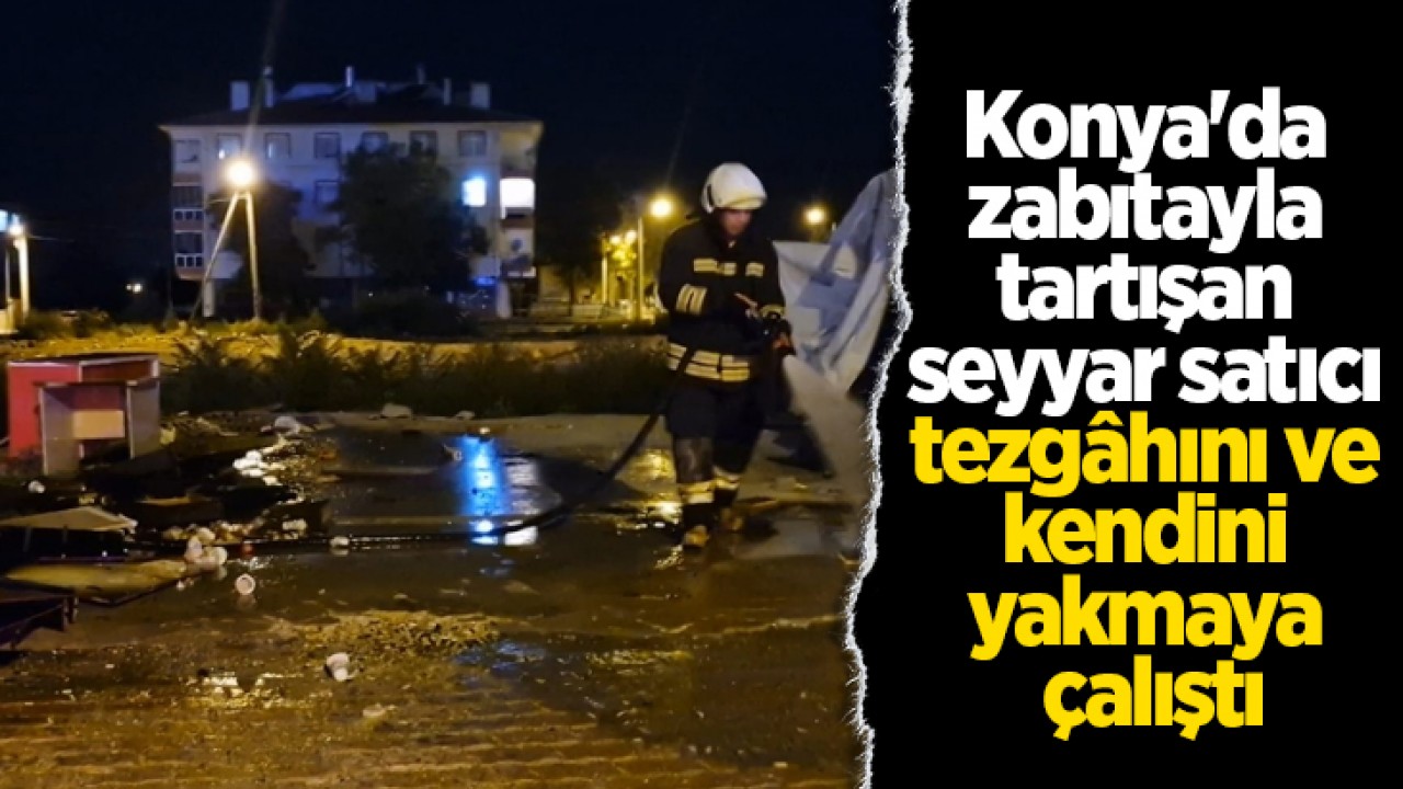 Konya’da zabıtayla tartışan seyyar satıcı tezgâhını ve kendini yakmaya çalıştı
