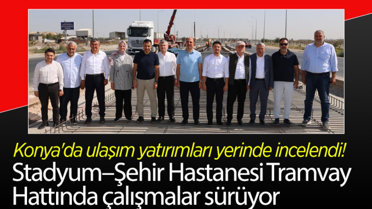 Konya'da ulaşım yatırımları yerinde incelendi! Stadyum–Şehir Hastanesi Tramvay Hattında çalışmalar sürüyor