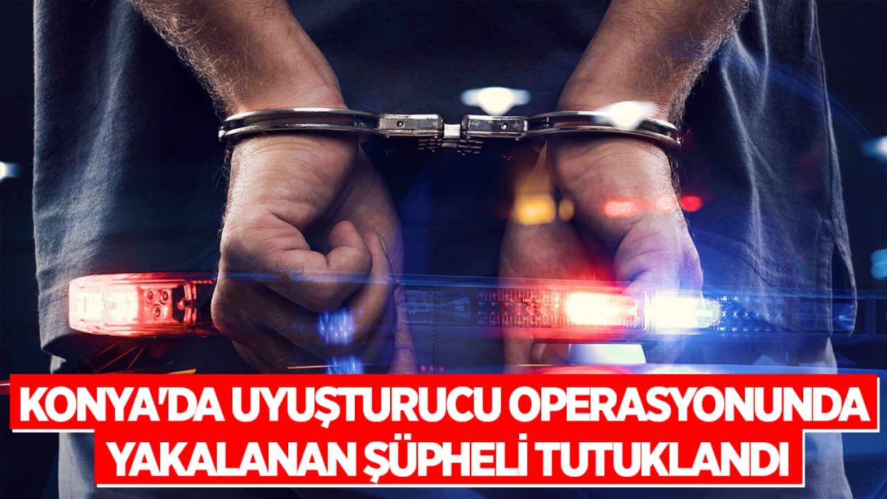 Konya'da uyuşturucu operasyonunda yakalanan şüpheli tutuklandı