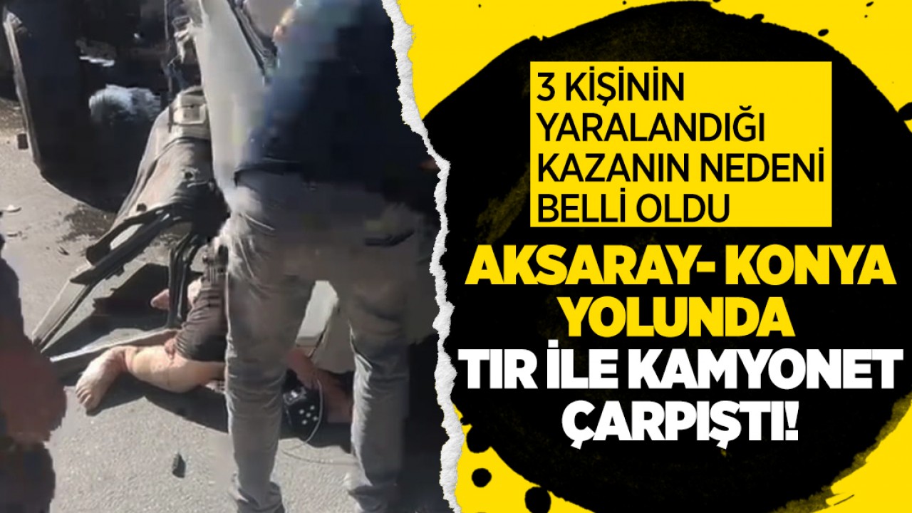 Aksaray- Konya yolunda TIR ile kamyonet çarpıştı! 3 kişinin yaralandığı kazanın nedeni belli oldu