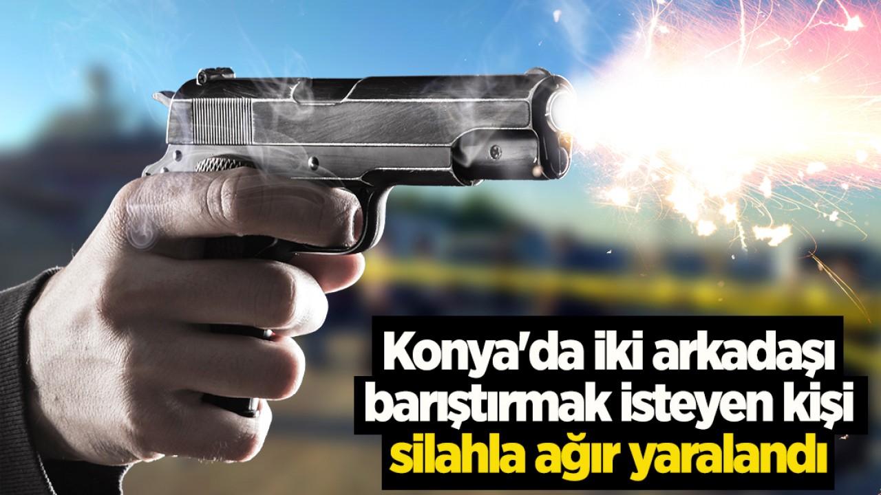 Konya'da iki arkadaşı barıştırmak isteyen kişi silahla ağır yaralandı
