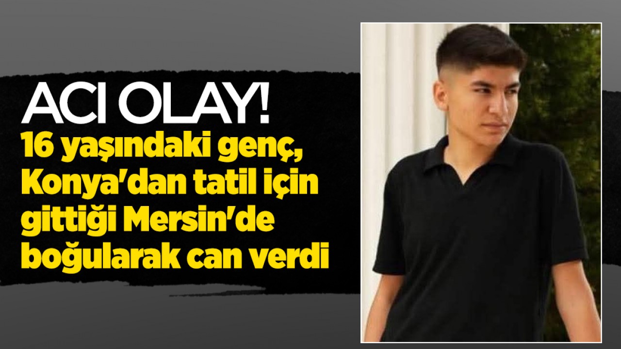 Acı olay! 16 yaşındaki genç, Konya'dan tatil için gittiği Mersin'de boğularak can verdi