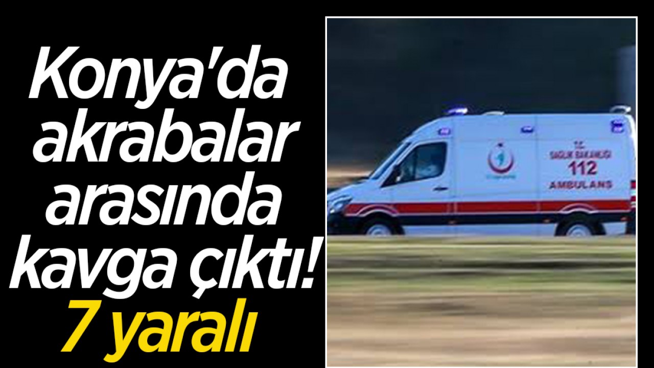 Konya'da akrabalar arasında kavga çıktı:7 yaralı