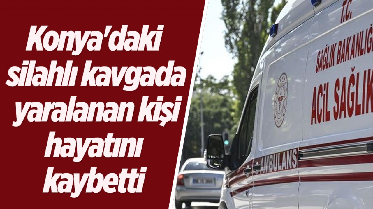 Konya'daki silahlı kavgada yaralanan kişi hayatını kaybetti