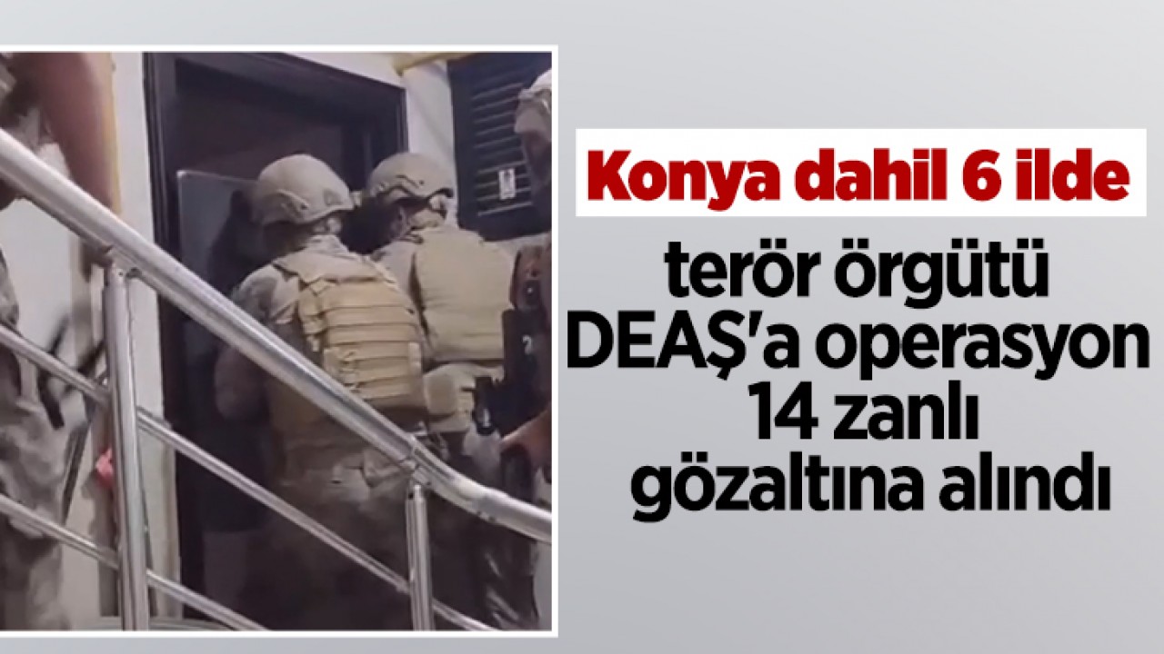 Konya dahil 6 ilde terör örgütü DEAŞ'a operasyon: 14 zanlı gözaltına alındı