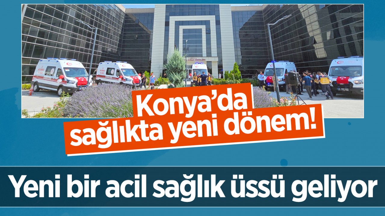 Konya’da sağlıkta yeni dönem! Yeni bir acil sağlık üssü geliyor