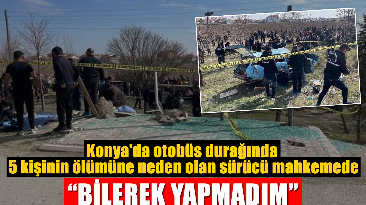 Konya'da otobüs durağında 5 kişinin ölümüne neden olan sürücü mahkemede: “Bilerek yapmadım”