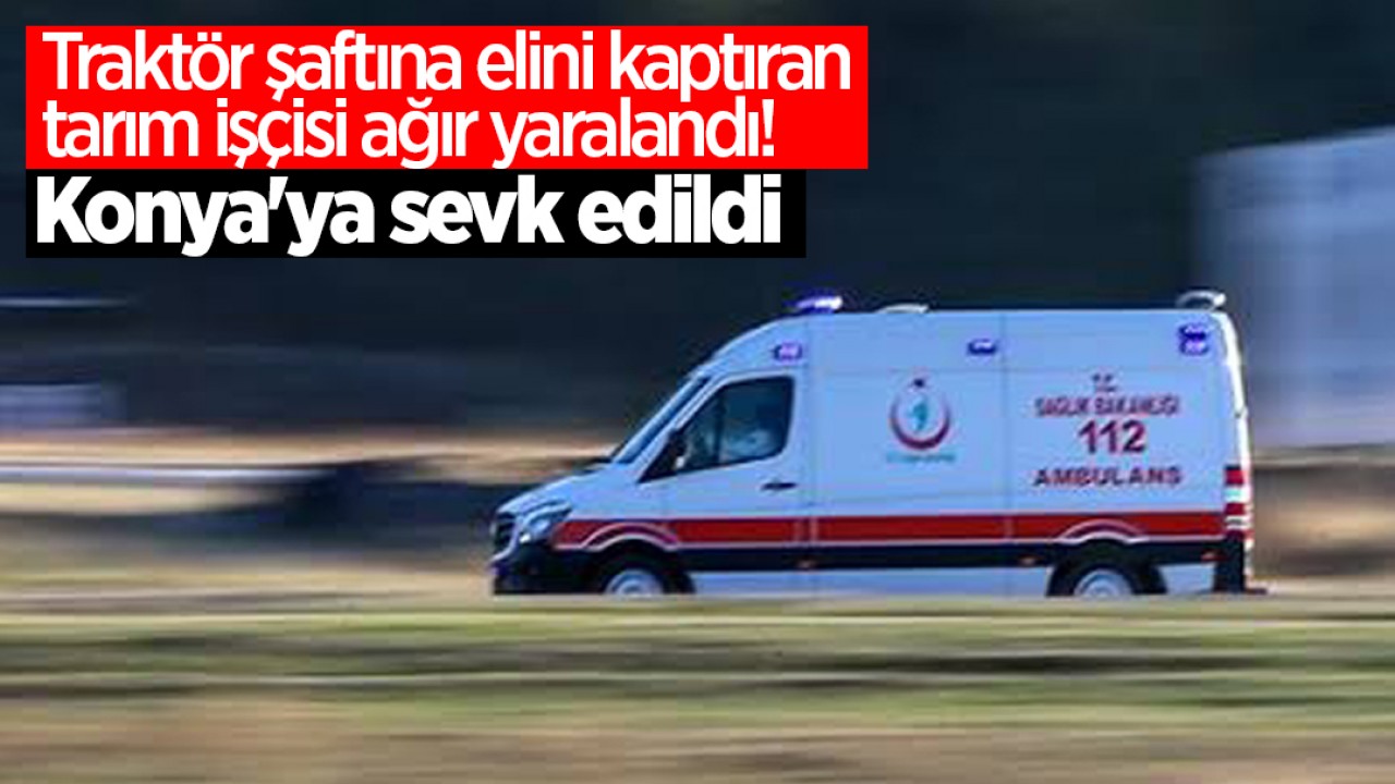 Traktör şaftına elini kaptıran tarım işçisi ağır yaralandı! Konya'ya sevk edildi