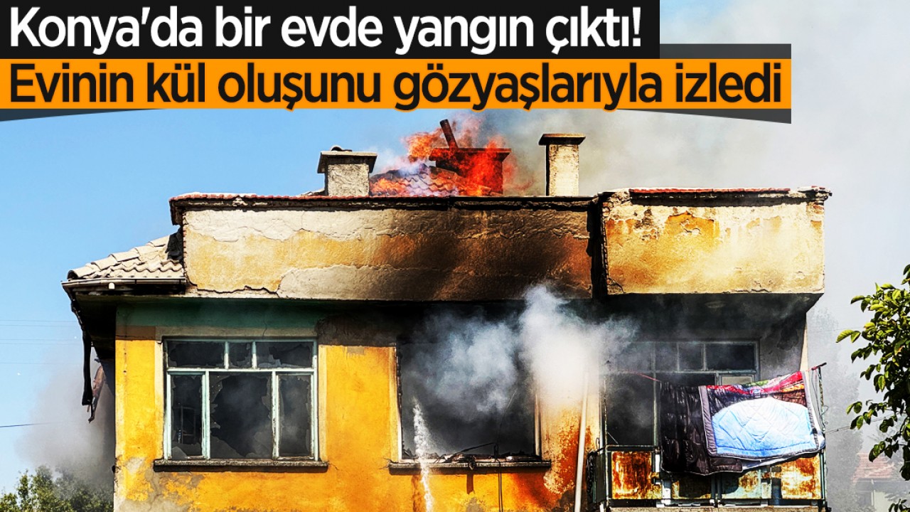 Konya'da bir evde yangın çıktı! Evinin kül oluşunu gözyaşlarıyla izledi