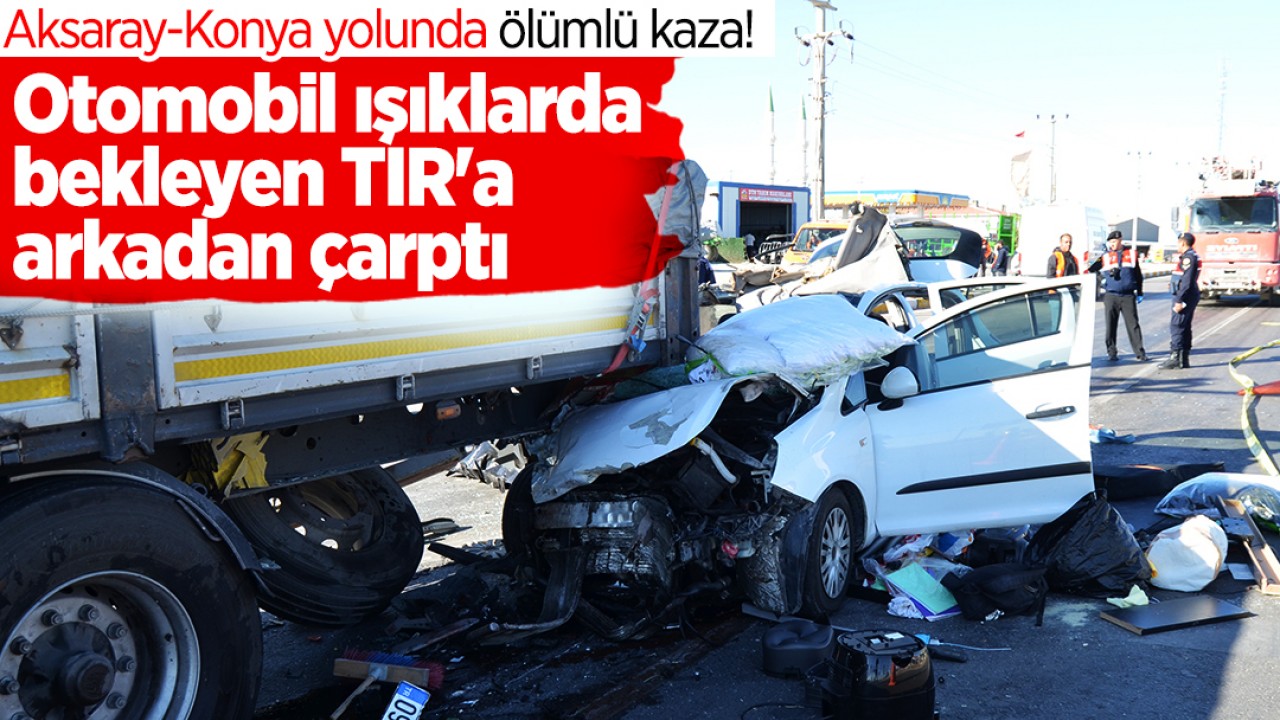 Aksaray-Konya yolunda ölümlü kaza! Otomobil ışıklarda bekleyen TIR'a arkadan çarptı