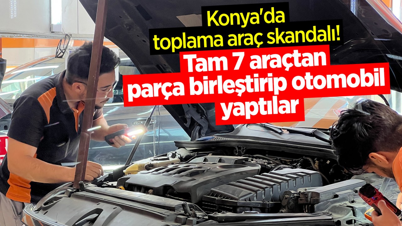 Konya'da toplama araç skandalı! Tam 7 araçtan parça birleştirip bir otomobil yaptılar