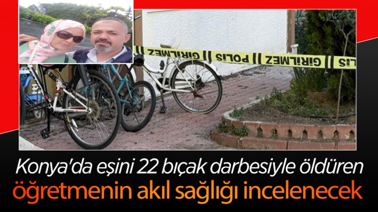 Konya'da eşini 22 bıçak darbesiyle öldüren öğretmenin akıl sağlığı incelenecek