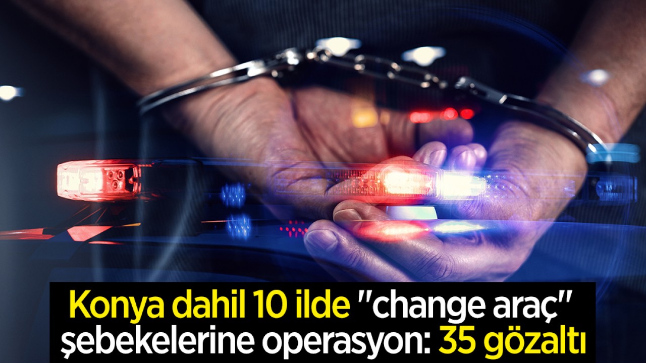 Konya dahil 10 ilde "change araç" şebekelerine operasyon: 35 gözaltı