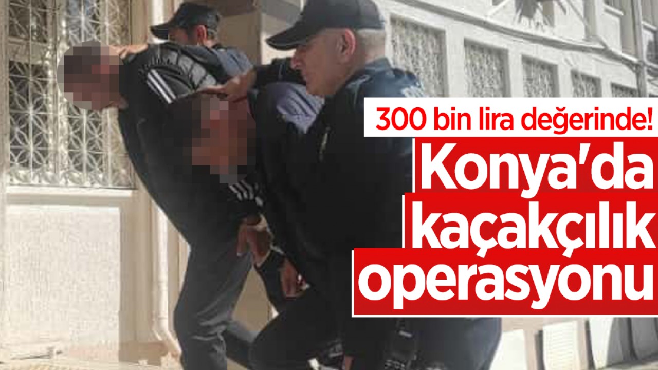 300 bin lira değerinde! Konya'da kaçakçılık operasyonu: 1 tutuklama