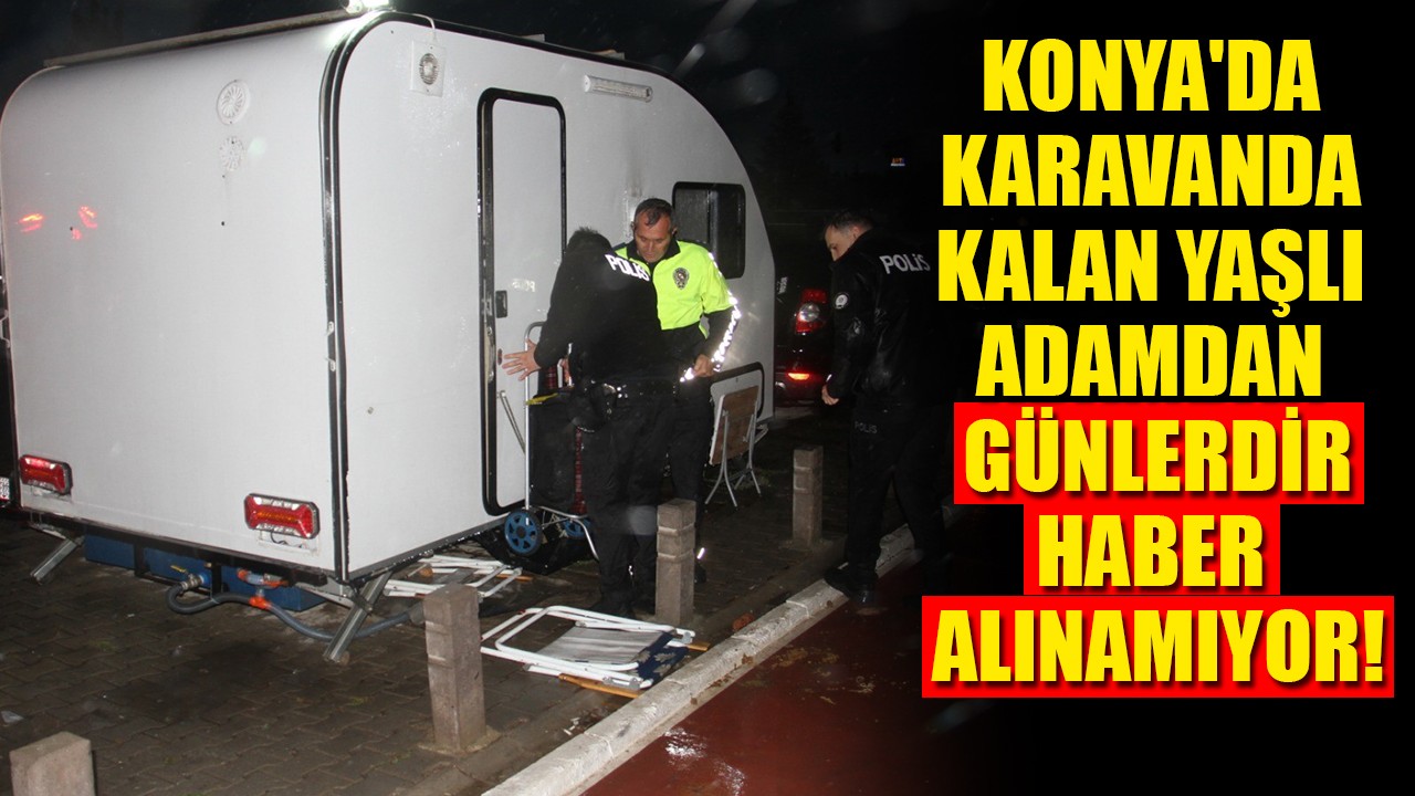 Konya'da karavanda kalan yaşlı adamdan günlerdir haber alınamıyor