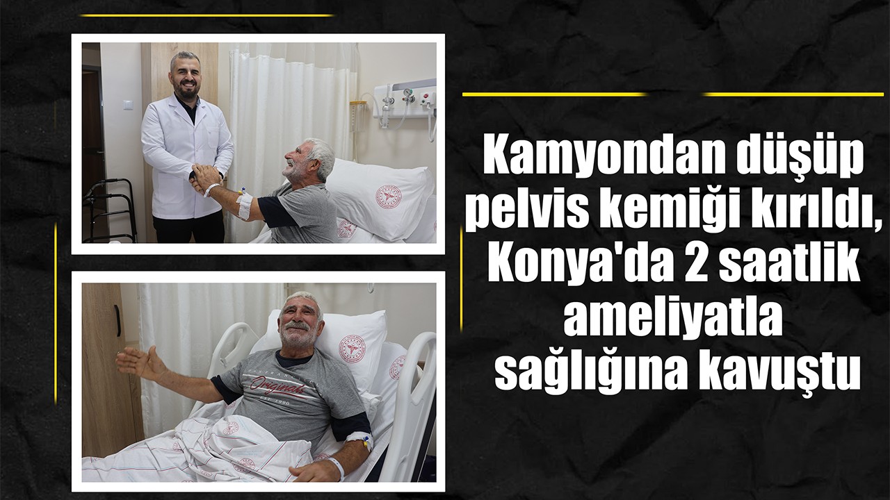 Kamyondan düşüp pelvis kemiği kırıldı, Konya'da 2 saatlik ameliyatla sağlığına kavuştu