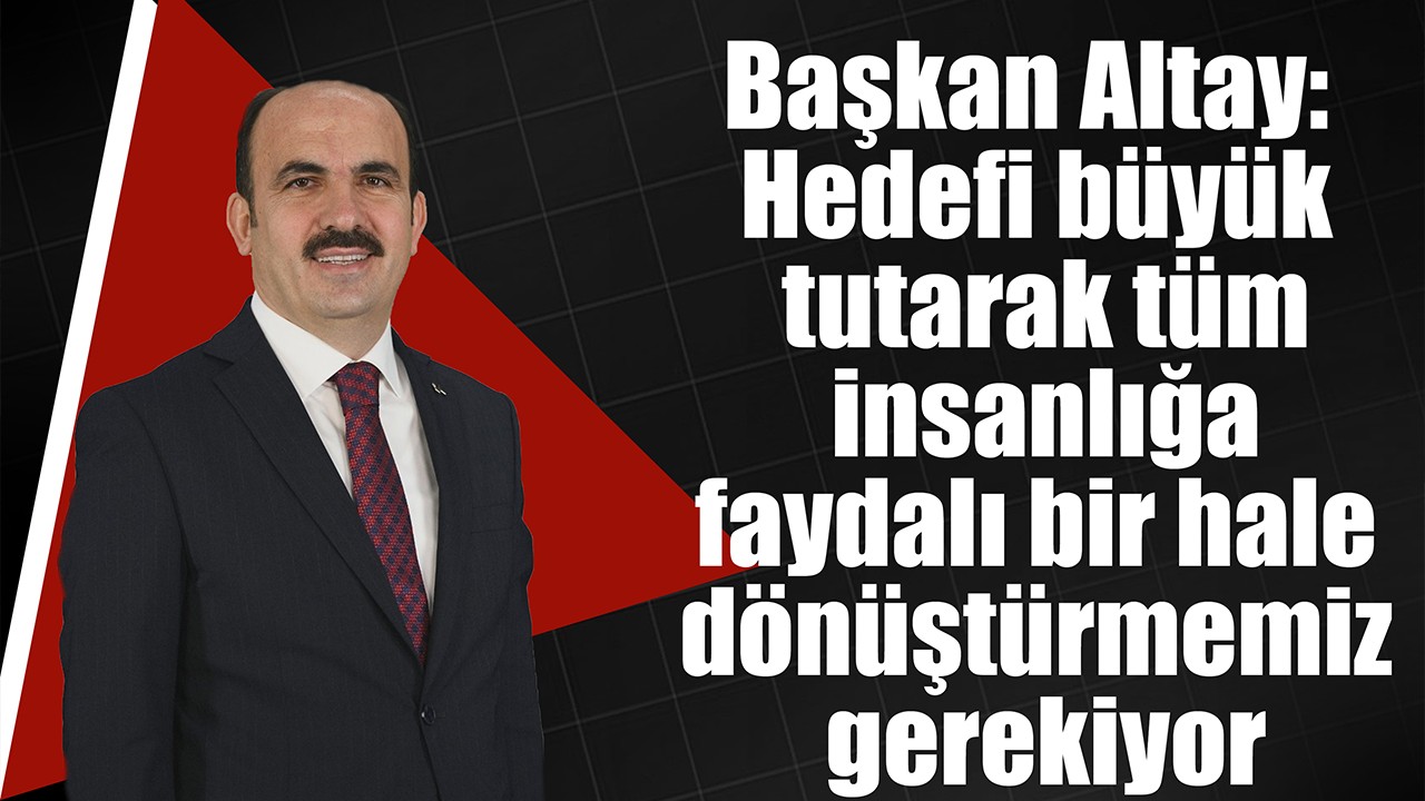 Başkan Altay: Hedefi büyük tutarak tüm insanlığa faydalı bir hale dönüştürmemiz gerekiyor
