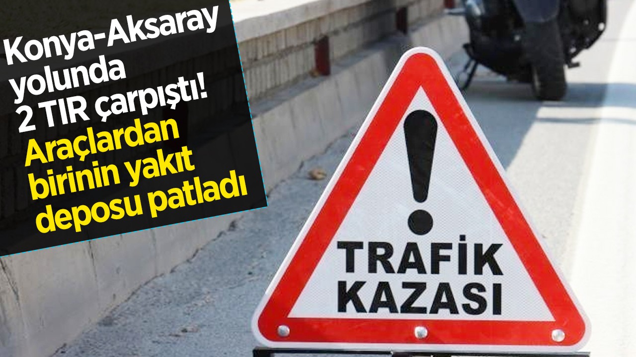 Konya-Aksaray yolunda 2 TIR çarpıştı: Araçlardan birinin yakıt deposu patladı