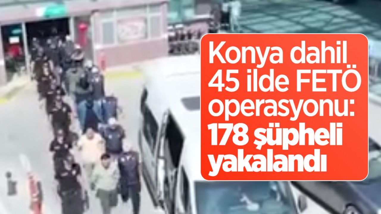 Konya dahil 45 ilde FETÖ operasyonu: 178 şüpheli yakalandı