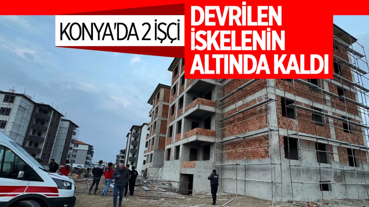 Konya'da 2 işçi devrilen iskelenin altında kaldı