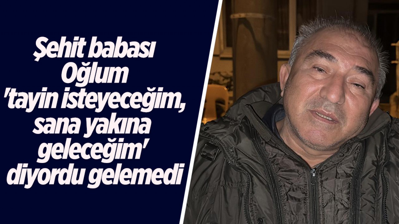 Şehit babası: Oğlum 'tayin isteyeceğim, sana yakına geleceğim' diyordu gelemedi