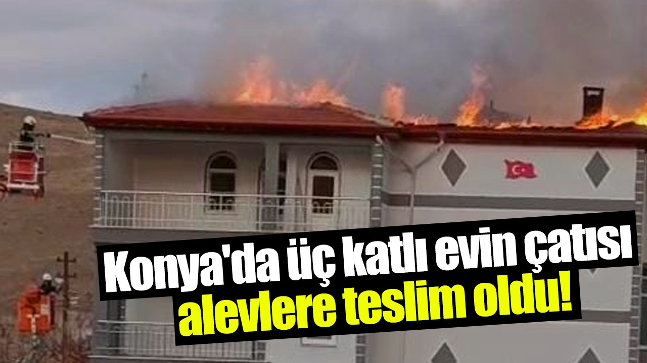 Konya'da üç katlı evin çatısı alevlere teslim oldu!
