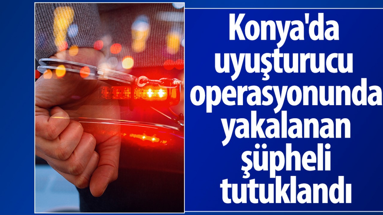 Konya'da uyuşturucu operasyonunda yakalanan şüpheli tutuklandı