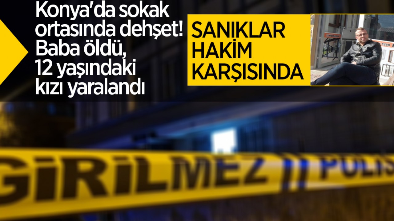 Konya'da sokak ortasında dehşet! Baba öldü, 12 yaşındaki kızı yaralandı: Sanıklar hakim karşısında