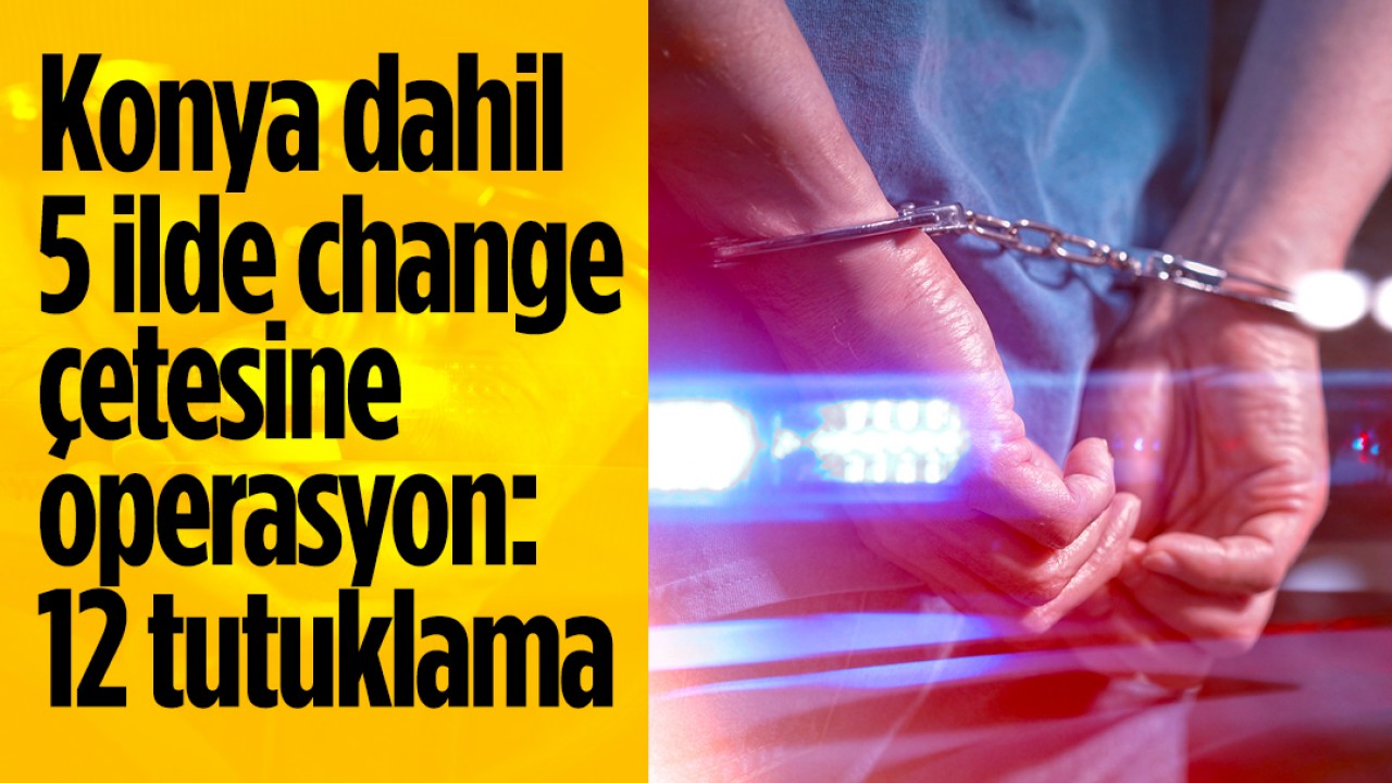 Konya dahil 5 ilde change çetesine operasyon: 12 tutuklama