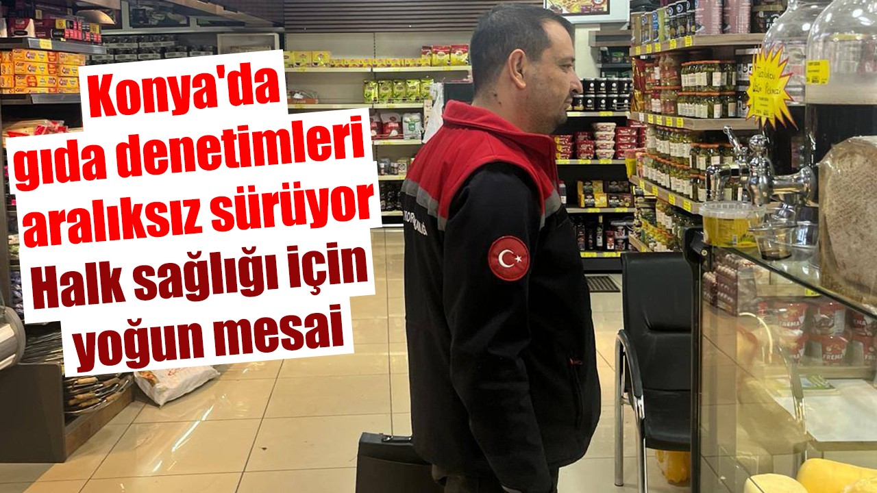 Konya'da gıda denetimleri aralıksız sürüyor: Halk sağlığı için yoğun mesai