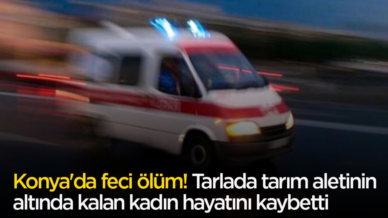 Konya'da feci ölüm! Tarlada tarım aletinin altında kalan kadın hayatını kaybetti