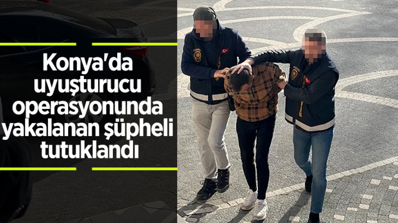 Konya'da uyuşturucu operasyonunda yakalanan şüpheli tutuklandı