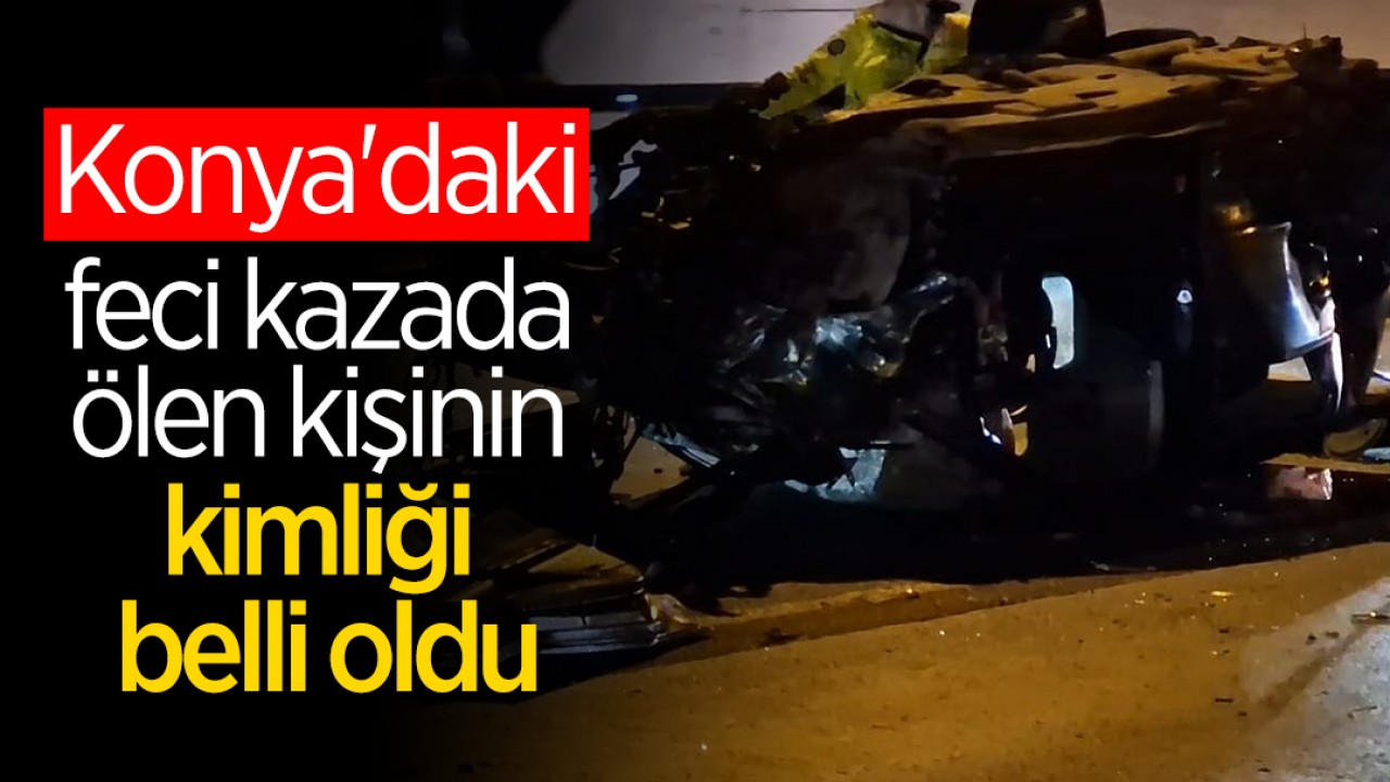 Konya'daki feci kazada ölen kişinin kimliği belli oldu