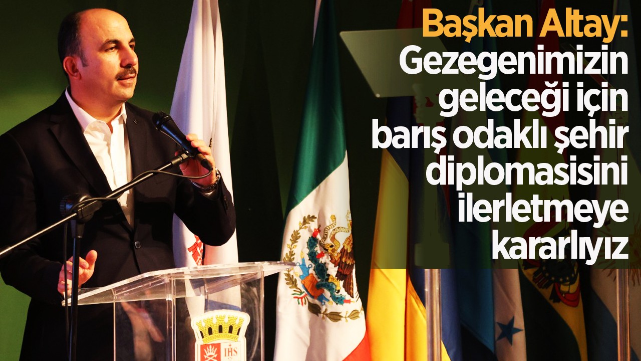 Başkan Altay: Gezegenimizin geleceği için barış odaklı şehir diplomasisini ilerletmeye kararlıyız