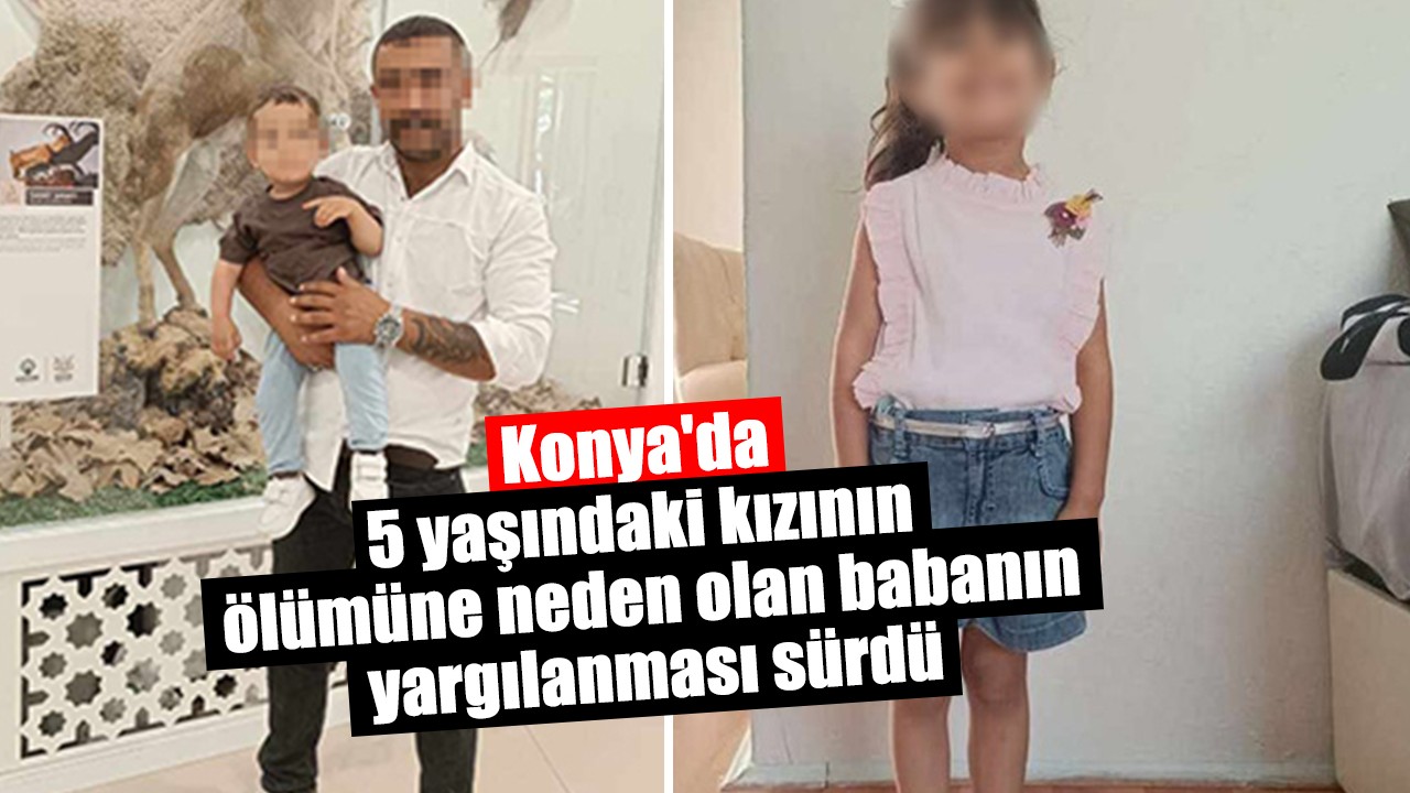 Konya'da 5 yaşındaki kızının ölümüne neden olan babanın yargılanması sürdü