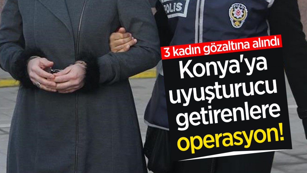 Konya'ya uyuşturucu getirenlere operasyon! 3 kadın gözaltına alındı