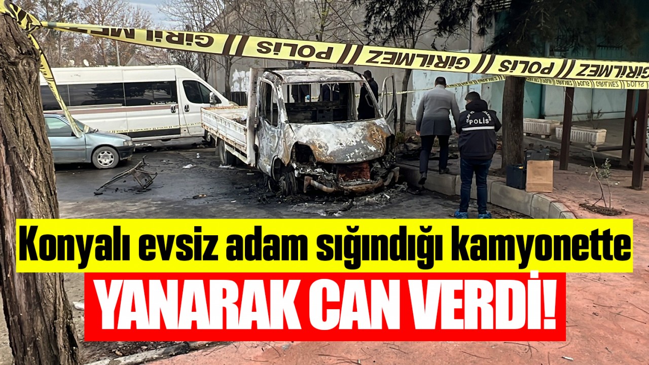 Konyalı evsiz adam, sığındığı kamyonette yanarak can verdi