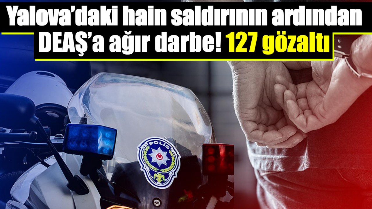 Yalova’daki hain saldırının ardından DEAŞ’a ağır darbe! 127 gözaltı