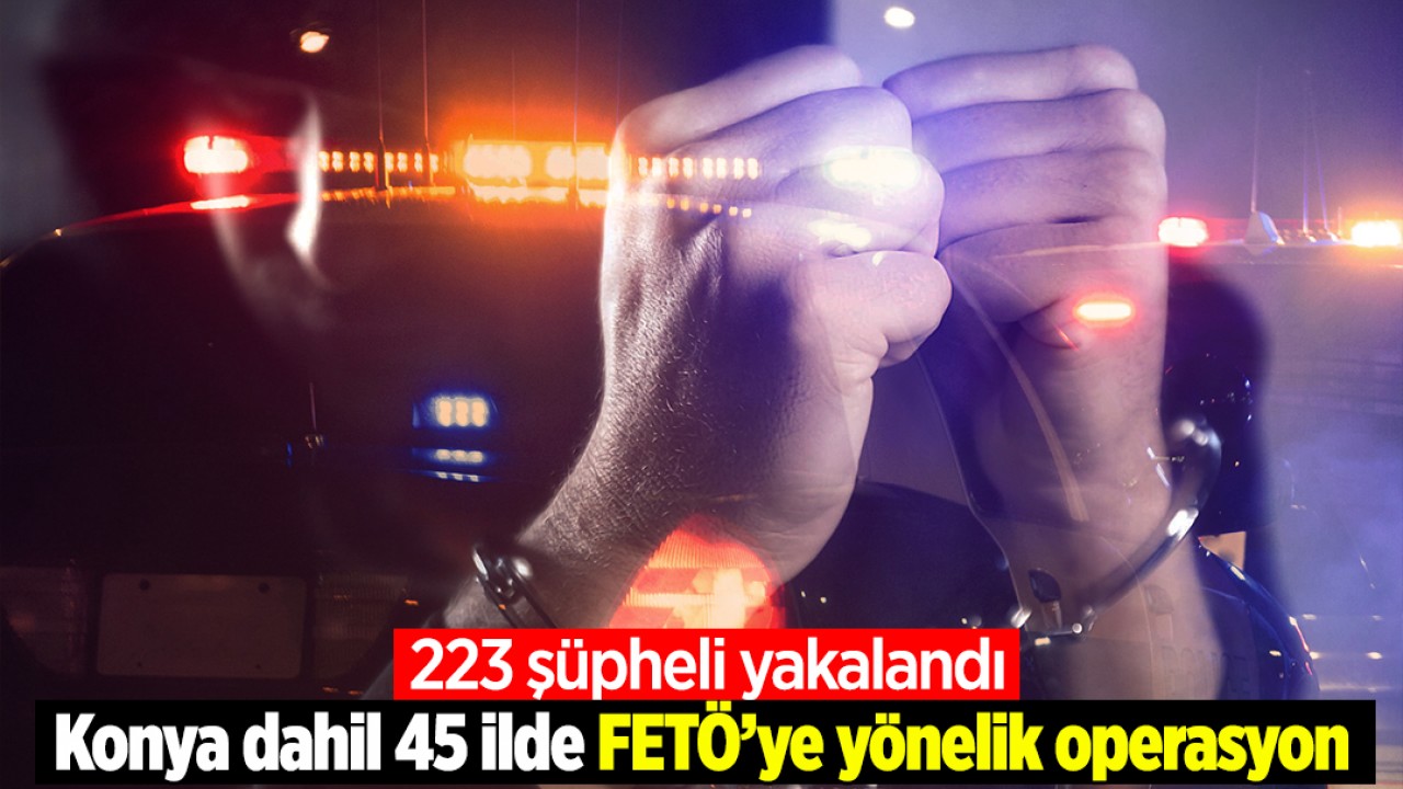 Konya dahil 45 ilde FETÖ’ye yönelik operasyon: 223 şüpheli yakalandı