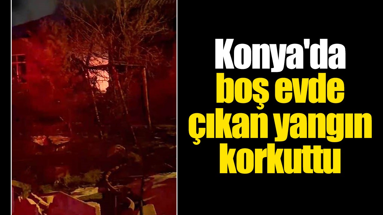 Konya'da boş evde çıkan yangın korkuttu