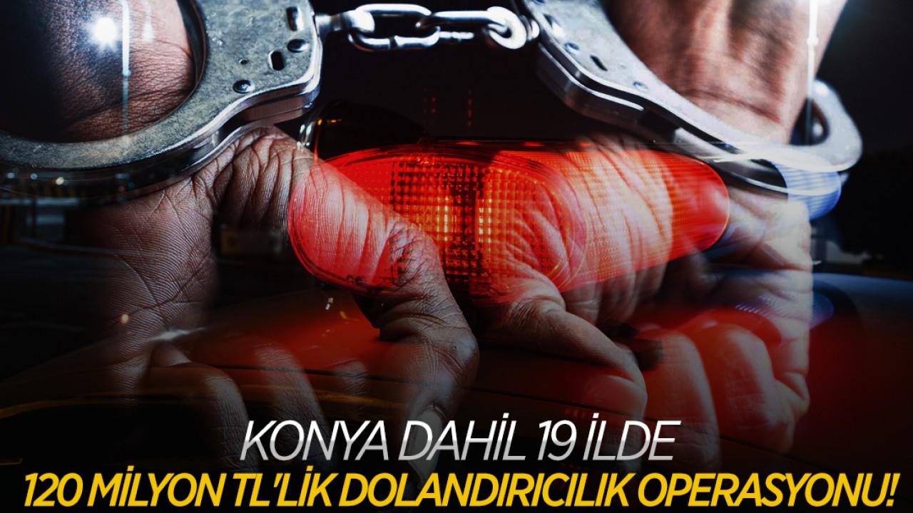 Konya dahil  19 ilde 120 milyon TL'lik dolandırıcılık operasyonu!