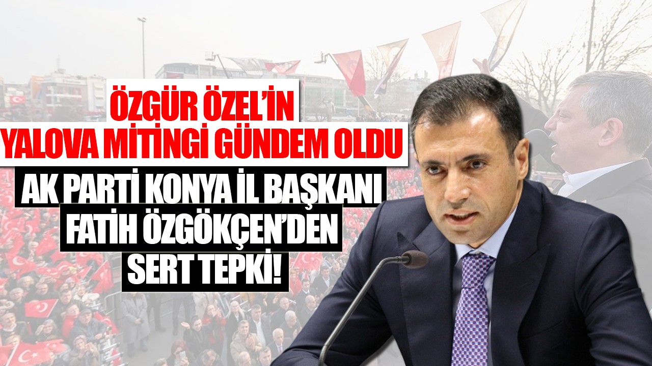 Özgür Özel’in Yalova mitingi gündem oldu: AK Parti Konya İl Başkanı Fatih Özgökçen’den sert tepki
