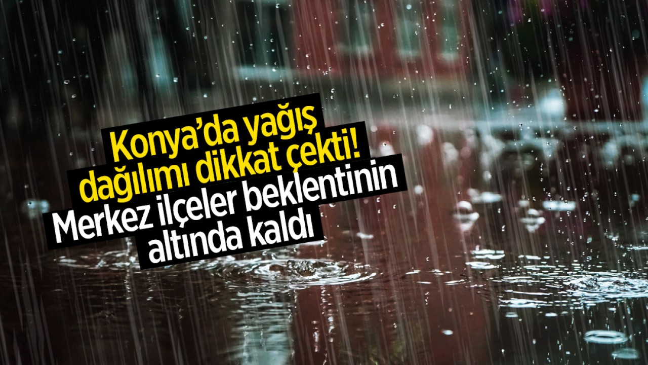 Konya’da yağış dağılımı dikkat çekti: Merkez ilçeler beklentinin altında kaldı