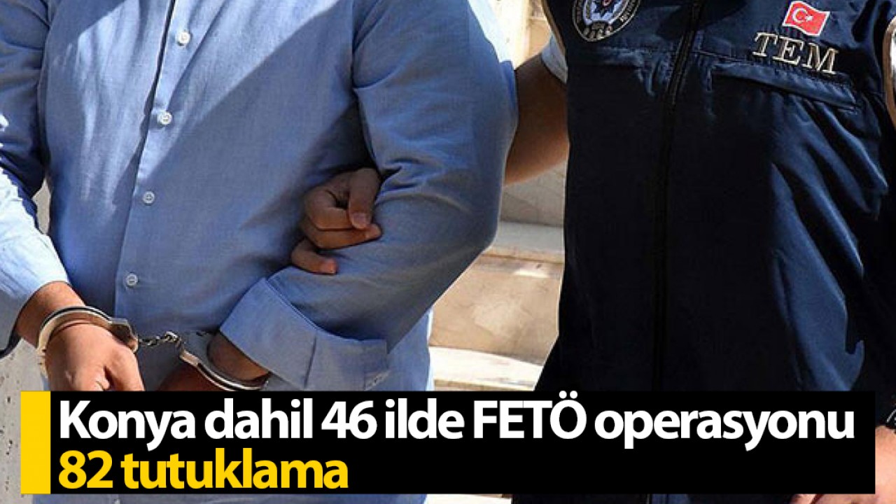 Konya dahil 46 ilde FETÖ operasyonu: 82 tutuklama
