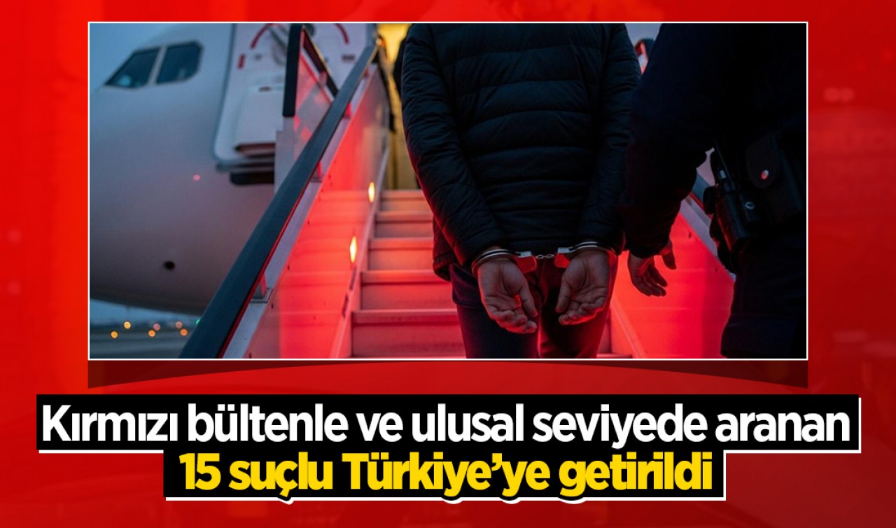 Kırmızı bültenle ve ulusal seviyede aranan 15 suçlu Türkiye’ye getirildi
